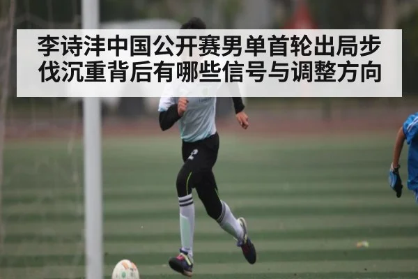 李诗沣中国公开赛男单首轮出局步伐沉重背后有哪些信号与调整方向